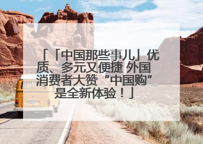 「中国那些事儿」优质、多元又便捷 外国消费者大赞“中国购”是全新体验！