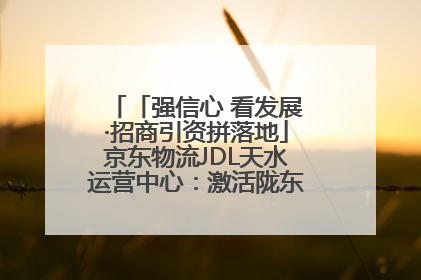 「强信心 看发展·招商引资拼落地」京东物流JDL天水运营中心：激活陇东南区域经济新引擎
