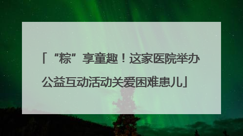 “粽”享童趣！这家医院举办公益互动活动关爱困难患儿