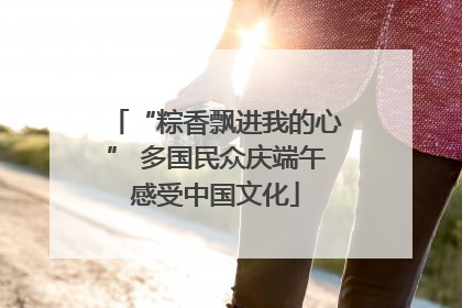 “粽香飘进我的心” 多国民众庆端午感受中国文化