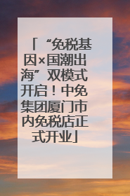 “免税基因×国潮出海”双模式开启！中免集团厦门市内免税店正式开业