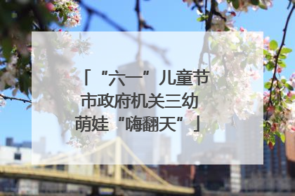 “六一”儿童节 市政府机关三幼萌娃“嗨翻天”