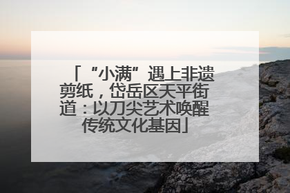 “小满”遇上非遗剪纸，岱岳区天平街道：以刀尖艺术唤醒传统文化基因