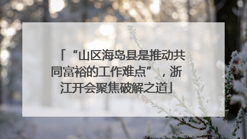 “山区海岛县是推动共同富裕的工作难点”，浙江开会聚焦破解之道