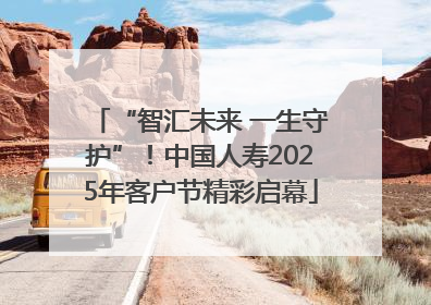“智汇未来 一生守护”！中国人寿2025年客户节精彩启幕