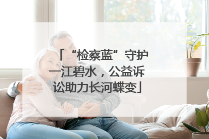 “检察蓝”守护一江碧水，公益诉讼助力长河蝶变