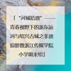 “河城拾遗”——青春视野下的浙东运河与绍兴古城之非遗掠影暨浙江传媒学院小学期来绍
