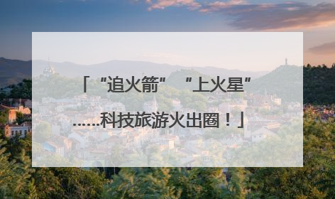 “追火箭”“上火星”……科技旅游火出圈！