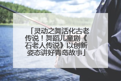 灵动之舞活化古老传说！舞蹈儿童剧《石老人传说》以创新姿态讲好青岛故事