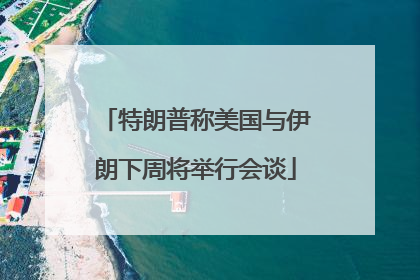 特朗普称美国与伊朗下周将举行会谈