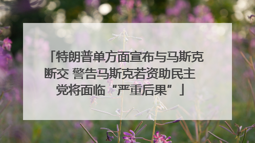 特朗普单方面宣布与马斯克断交 警告马斯克若资助民主党将面临“严重后果”