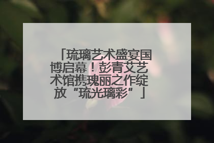 琉璃艺术盛宴国博启幕！彭青艾艺术馆携瑰丽之作绽放“琉光璃彩”