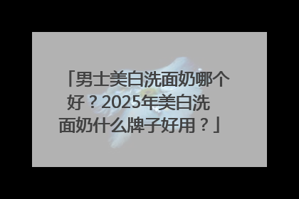 男士美白洗面奶哪个好？2025年美白洗面奶什么牌子好用？