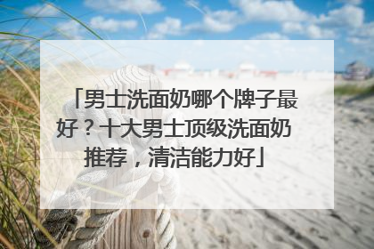 男士洗面奶哪个牌子最好？十大男士顶级洗面奶推荐，清洁能力好