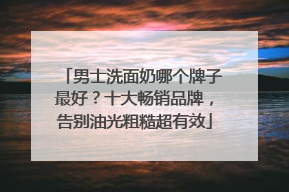 男士洗面奶哪个牌子最好？十大畅销品牌，告别油光粗糙超有效