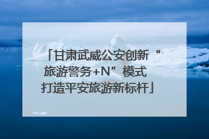 甘肃武威公安创新“旅游警务+N”模式 打造平安旅游新标杆