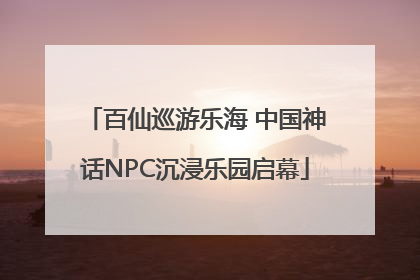 百仙巡游乐海 中国神话NPC沉浸乐园启幕