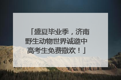 盛夏毕业季，济南野生动物世界诚邀中高考生免费撒欢！