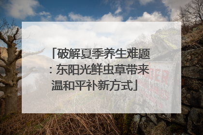 破解夏季养生难题：东阳光鲜虫草带来温和平补新方式