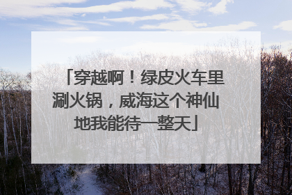 穿越啊！绿皮火车里涮火锅，威海这个神仙地我能待一整天