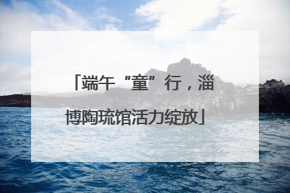 端午“童”行，淄博陶琉馆活力绽放