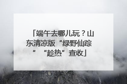 端午去哪儿玩？山东清凉版“绿野仙踪”“趁热”查收
