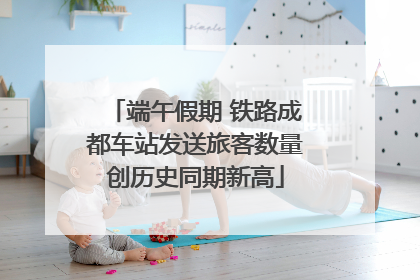 端午假期 铁路成都车站发送旅客数量创历史同期新高