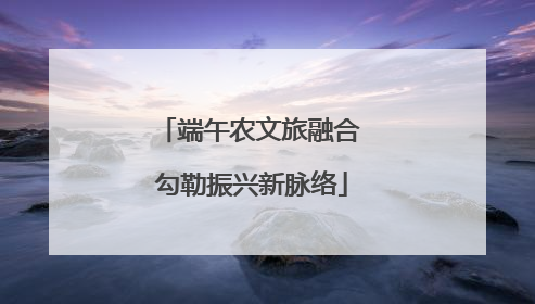 端午农文旅融合 勾勒振兴新脉络