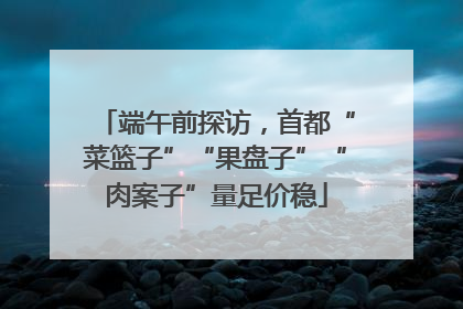 端午前探访，首都“菜篮子”“果盘子”“肉案子”量足价稳