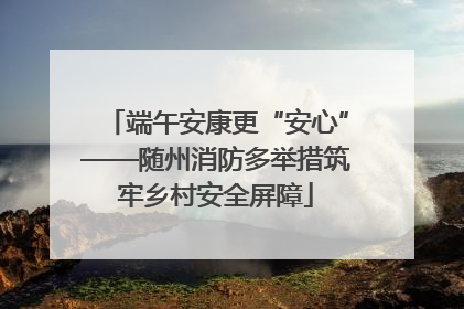 端午安康更“安心”——随州消防多举措筑牢乡村安全屏障