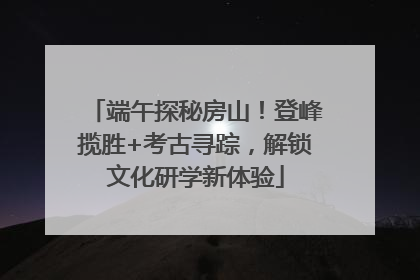 端午探秘房山！登峰揽胜+考古寻踪，解锁文化研学新体验