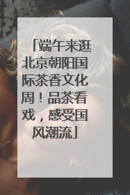 端午来逛北京朝阳国际茶香文化周！品茶看戏，感受国风潮流