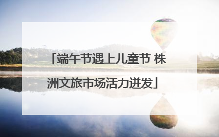 端午节遇上儿童节 株洲文旅市场活力迸发