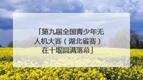 第九届全国青少年无人机大赛（湖北省赛）在十堰圆满落幕