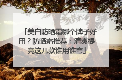 美白防晒霜哪个牌子好用？防晒霜推荐：清爽提亮这几款谁用谁夸