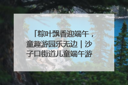 粽叶飘香迎端午，童趣游园乐无边｜沙子口街道儿童端午游园活动圆满落幕