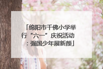 绵阳市千佛小学举行“六一”庆祝活动：强国少年展新颜