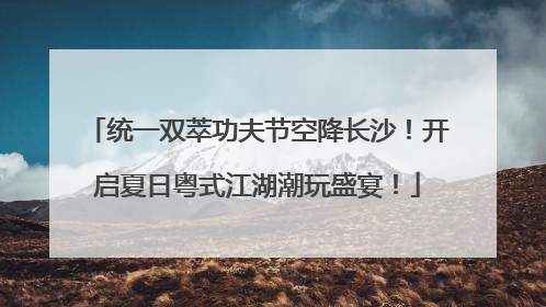 统一双萃功夫节空降长沙！开启夏日粤式江湖潮玩盛宴！
