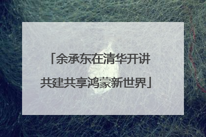 余承东在清华开讲 共建共享鸿蒙新世界