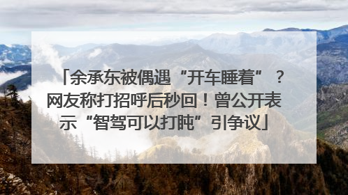 余承东被偶遇“开车睡着”？网友称打招呼后秒回！曾公开表示“智驾可以打盹”引争议