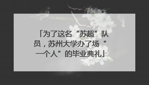 为了这名“苏超”队员，苏州大学办了场“一个人”的毕业典礼