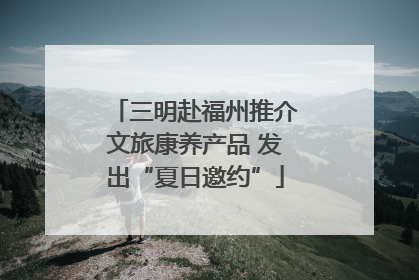 三明赴福州推介文旅康养产品 发出“夏日邀约”