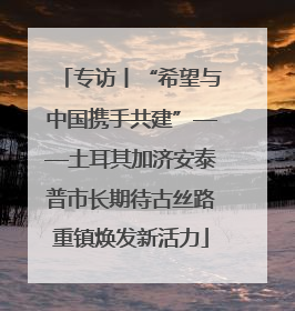 专访丨“希望与中国携手共建”——土耳其加济安泰普市长期待古丝路重镇焕发新活力