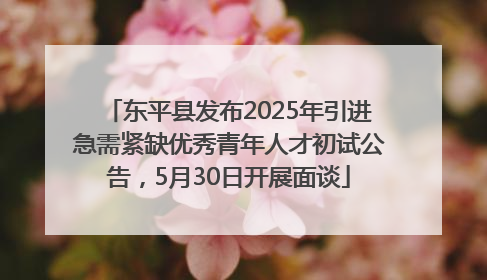 东平县发布2025年引进急需紧缺优秀青年人才初试公告，5月30日开展面谈