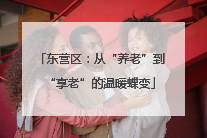 东营区：从“养老”到“享老”的温暖蝶变