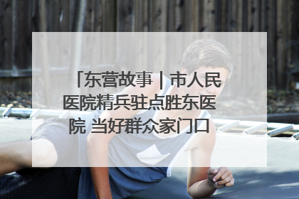 东营故事｜市人民医院精兵驻点胜东医院 当好群众家门口健康守护者
