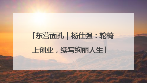 东营面孔｜杨仕强：轮椅上创业，续写绚丽人生