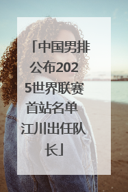 中国男排公布2025世界联赛首站名单 江川出任队长