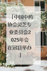 中国中药协会灵芝专业委员会2025年会在冠县举办