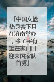 中国女篮热身赛下月在济南举办，张子宇有望在家门口迎来国家队首秀
